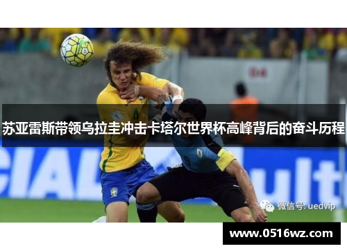 苏亚雷斯带领乌拉圭冲击卡塔尔世界杯高峰背后的奋斗历程