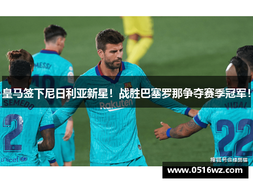 皇马签下尼日利亚新星！战胜巴塞罗那争夺赛季冠军！