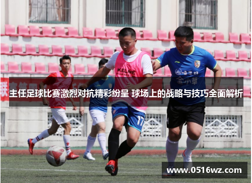 主任足球比赛激烈对抗精彩纷呈 球场上的战略与技巧全面解析