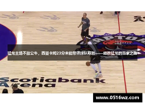 猛龙主场不敌公牛，西亚卡姆23分未能带领球队取胜——细数猛龙的当家之路