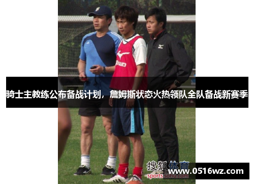 骑士主教练公布备战计划，詹姆斯状态火热领队全队备战新赛季