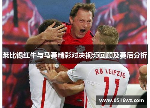 莱比锡红牛与马赛精彩对决视频回顾及赛后分析